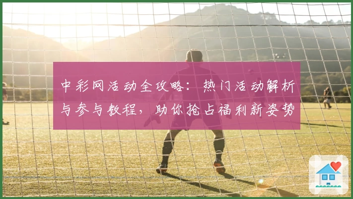 中彩网活动全攻略：热门活动解析与参与教程，助你抢占福利新姿势！