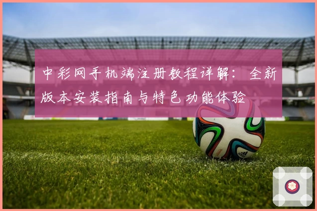 中彩网手机端注册教程详解：全新版本安装指南与特色功能体验