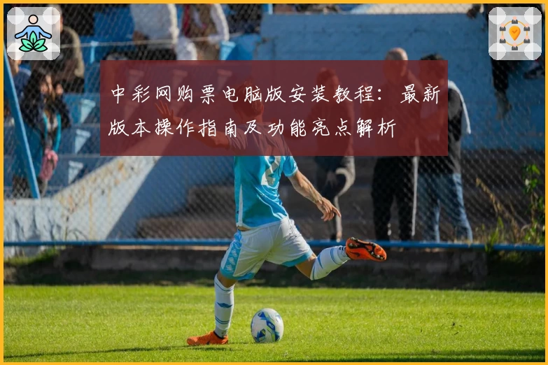 中彩网购票电脑版安装教程：最新版本操作指南及功能亮点解析