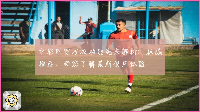 中彩网官方版功能亮点解析:权威推荐,带您了解最新使用体验