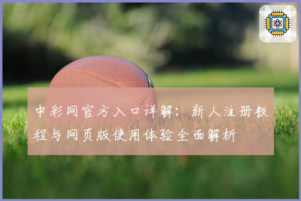 中彩网官方入口详解：新人注册教程与网页版使用体验全面解析