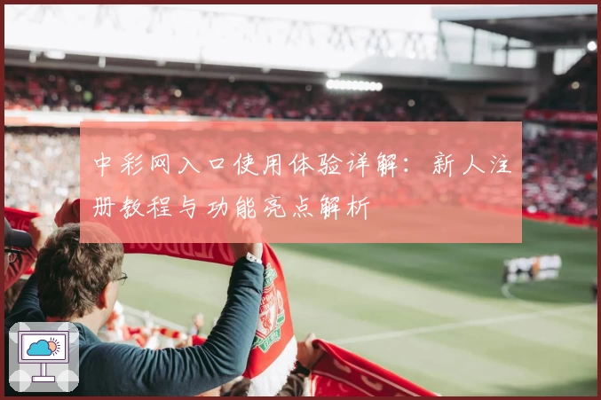 中彩网入口使用体验详解：新人注册教程与功能亮点解析