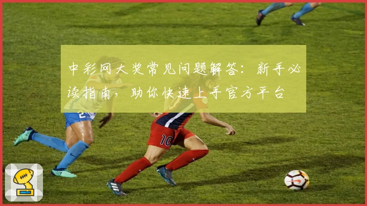中彩网大奖常见问题解答:新手必读指南,助你快速上手官方平台