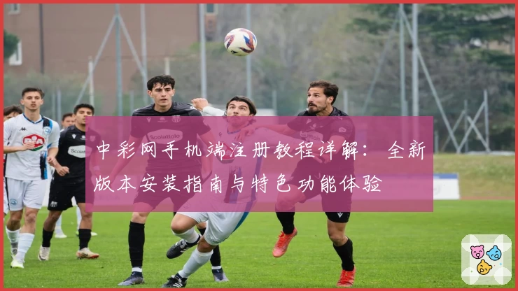 中彩网手机端注册教程详解：全新版本安装指南与特色功能体验