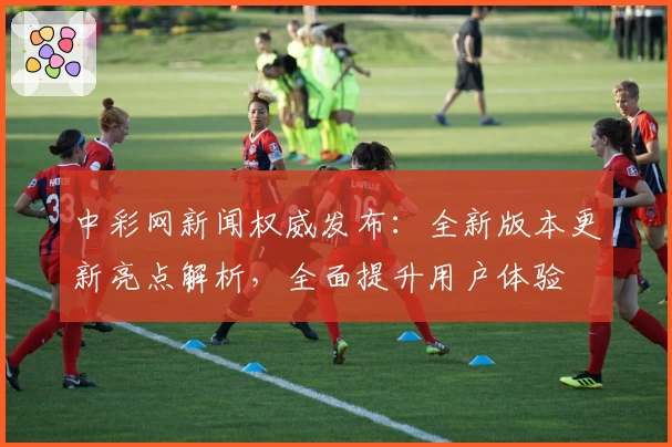 中彩网新闻权威发布：全新版本更新亮点解析，全面提升用户体验