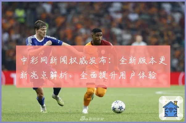 中彩网新闻权威发布：全新版本更新亮点解析，全面提升用户体验