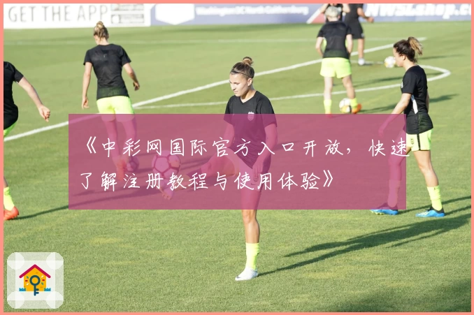 《中彩网国际官方入口开放，快速了解注册教程与使用体验》