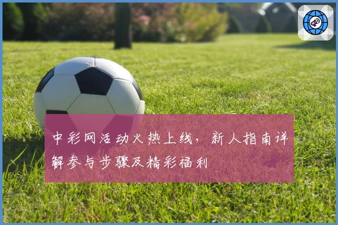 中彩网活动火热上线，新人指南详解参与步骤及精彩福利