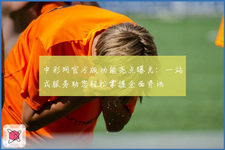 中彩网官方版功能亮点曝光：一站式服务助您轻松掌握全面资讯