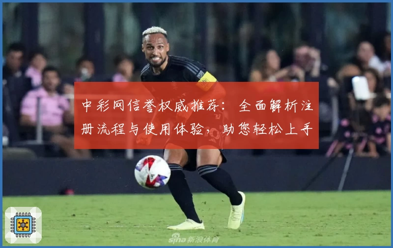 中彩网信誉权威推荐：全面解析注册流程与使用体验，助您轻松上手