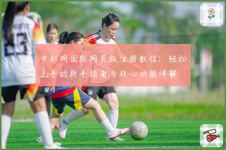 中彩网国际网页版注册教程：轻松上手的新手指南与核心功能详解