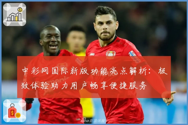 中彩网国际新版功能亮点解析：极致体验助力用户畅享便捷服务
