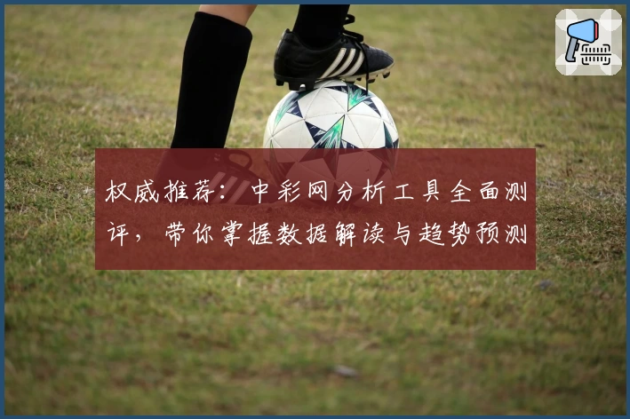权威推荐：中彩网分析工具全面测评，带你掌握数据解读与趋势预测秘诀