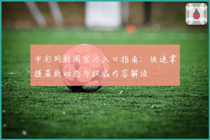 中彩网新闻官方入口指南：快速掌握最新动态与权威内容解读