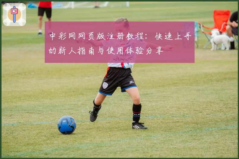 中彩网网页版注册教程：快速上手的新人指南与使用体验分享