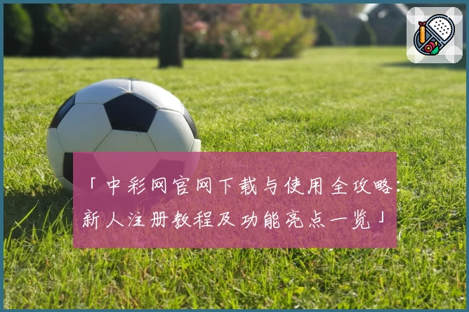 「中彩网官网下载与使用全攻略：新人注册教程及功能亮点一览」