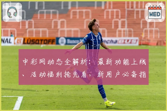 中彩网动态全解析：最新功能上线、活动福利抢先看，新用户必备指南
