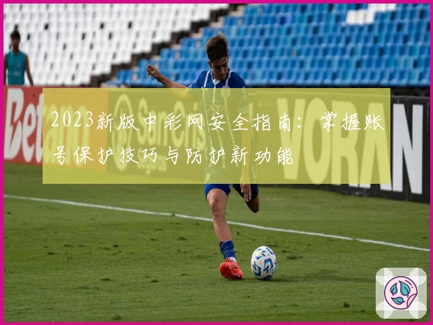 2023新版中彩网安全指南：掌握账号保护技巧与防护新功能