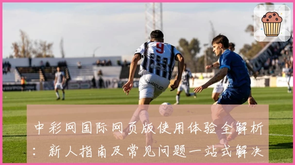 中彩网国际网页版使用体验全解析：新人指南及常见问题一站式解决