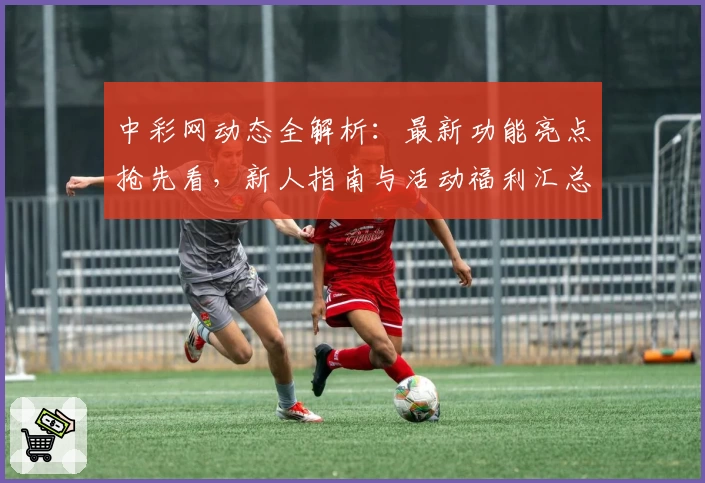 中彩网动态全解析：最新功能亮点抢先看，新人指南与活动福利汇总