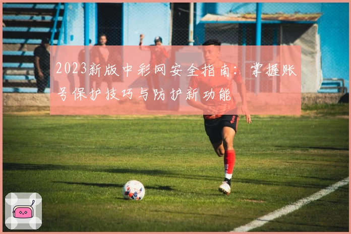 2023新版中彩网安全指南：掌握账号保护技巧与防护新功能